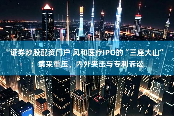 证券炒股配资门户 风和医疗IPO的“三座大山”：集采重压、内外夹击与专利诉讼