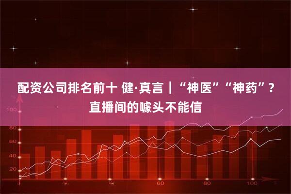 配资公司排名前十 健·真言｜“神医”“神药”？直播间的噱头不能信