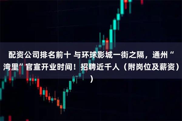 配资公司排名前十 与环球影城一街之隔，通州“湾里”官宣开业时间！招聘近千人（附岗位及薪资）