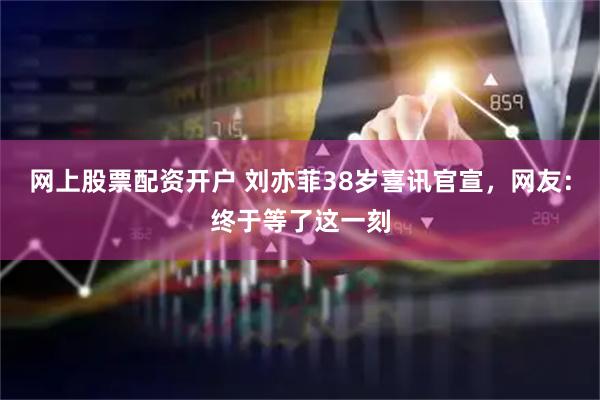 网上股票配资开户 刘亦菲38岁喜讯官宣，网友：终于等了这一刻
