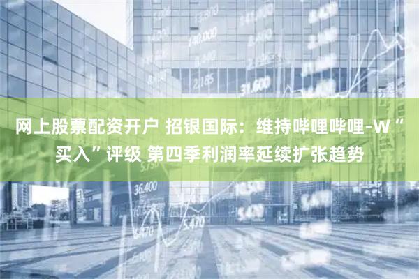 网上股票配资开户 招银国际：维持哔哩哔哩-W“买入”评级 第四季利润率延续扩张趋势