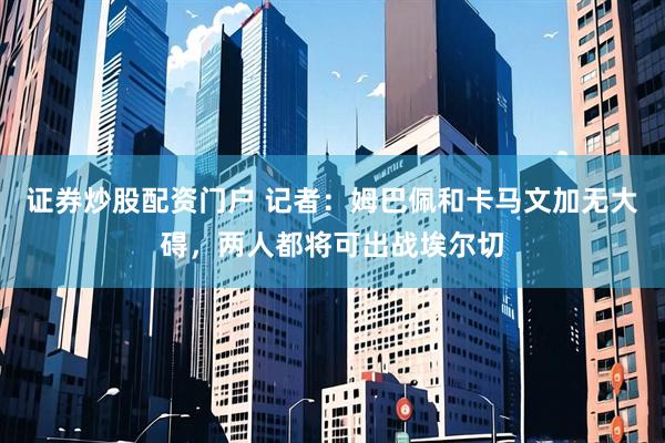 证券炒股配资门户 记者：姆巴佩和卡马文加无大碍，两人都将可出战埃尔切