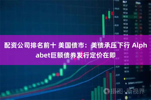 配资公司排名前十 美国债市：美债承压下行 Alphabet巨额债券发行定价在即