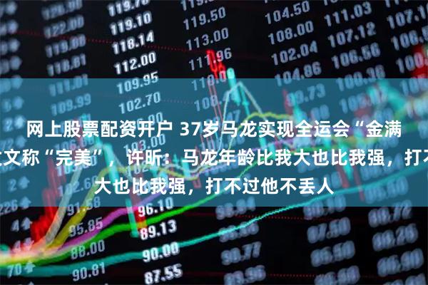 网上股票配资开户 37岁马龙实现全运会“金满贯”，赛后发文称“完美”，许昕：马龙年龄比我大也比我强，打不过他不丢人