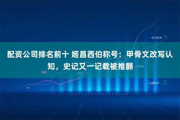 配资公司排名前十 姬昌西伯称号：甲骨文改写认知，史记又一记载被推翻