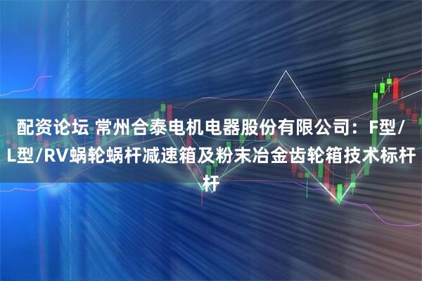 配资论坛 常州合泰电机电器股份有限公司：F型/L型/RV蜗轮蜗杆减速箱及粉末冶金齿轮箱技术标杆
