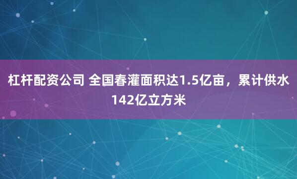 杠杆配资公司 全国春灌面积达1.5亿亩，累计供水142亿立方米