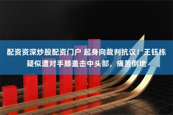 配资资深炒股配资门户 起身向裁判抗议！王钰栋疑似遭对手膝盖击中头部，痛苦倒地
