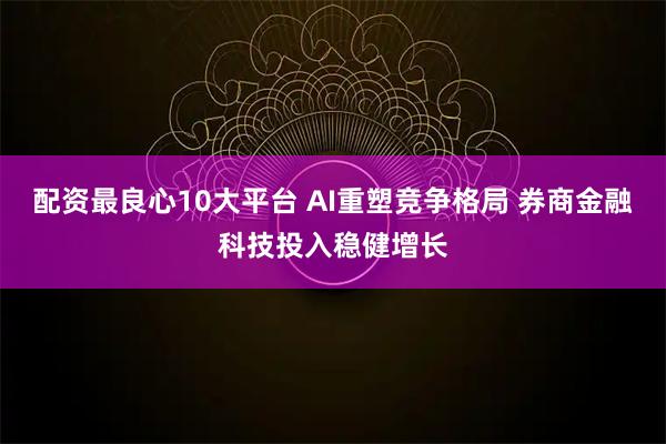 配资最良心10大平台 AI重塑竞争格局 券商金融科技投入稳健增长