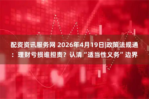 配资资讯服务网 2026年4月19日|政策法规通：理财亏损谁担责？认清“适当性义务”边界