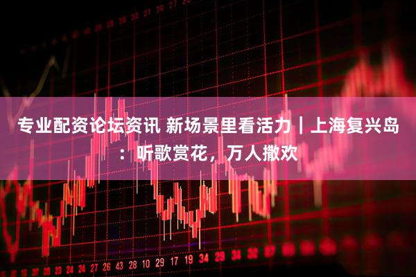 专业配资论坛资讯 新场景里看活力｜上海复兴岛：听歌赏花，万人撒欢