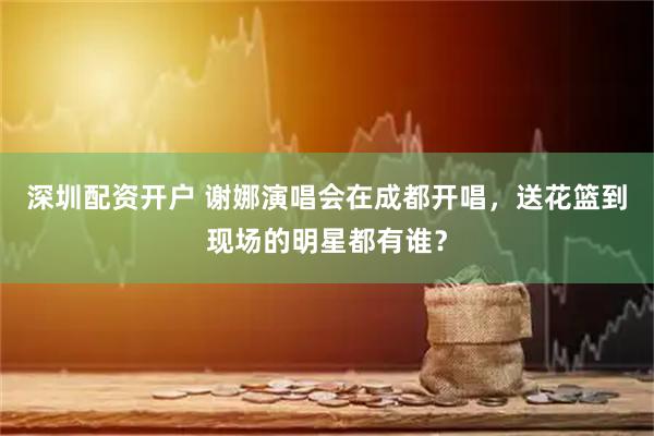 深圳配资开户 谢娜演唱会在成都开唱，送花篮到现场的明星都有谁？