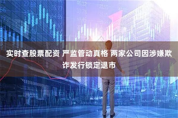 实时查股票配资 严监管动真格 两家公司因涉嫌欺诈发行锁定退市