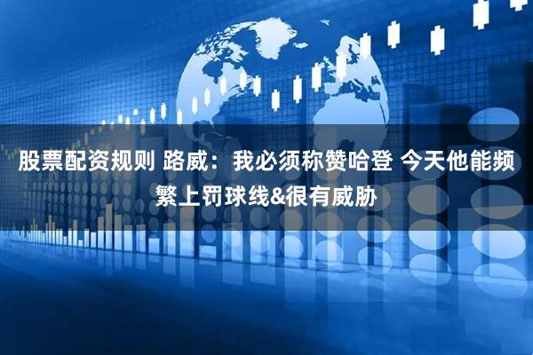股票配资规则 路威：我必须称赞哈登 今天他能频繁上罚球线&很有威胁