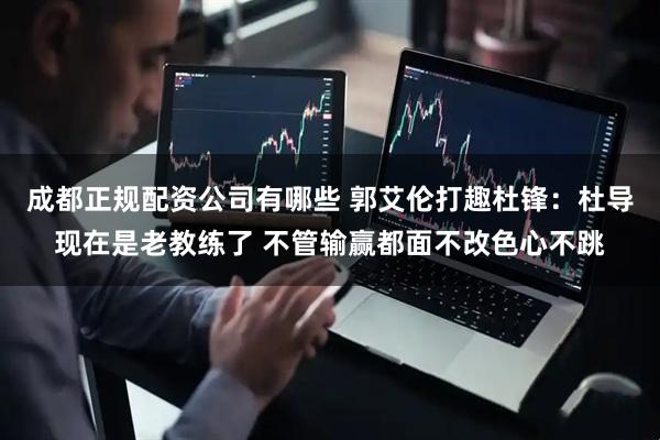 成都正规配资公司有哪些 郭艾伦打趣杜锋：杜导现在是老教练了 不管输赢都面不改色心不跳