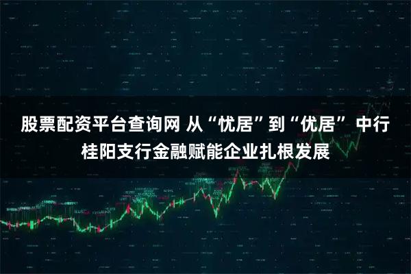 股票配资平台查询网 从“忧居”到“优居” 中行桂阳支行金融赋能企业扎根发展