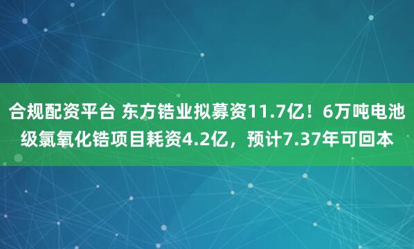 合规配资平台 东方锆业拟募资11.7亿!6万吨电池级氯氧化锆项目耗资4.2亿,预计7.37年可回本