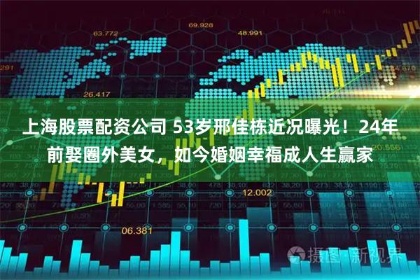 上海股票配资公司 53岁邢佳栋近况曝光！24年前娶圈外美女，如今婚姻幸福成人生赢家