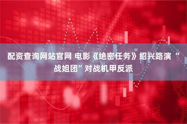 配资查询网站官网 电影《绝密任务》绍兴路演 “战姐团”对战机甲反派